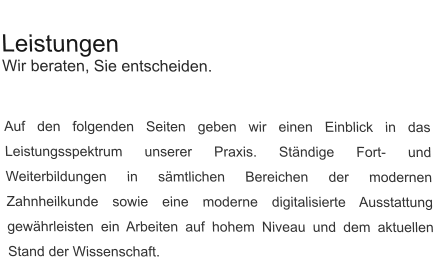 Leistungen Wir beraten, Sie entscheiden.   Auf den folgenden Seiten geben wir einen Einblick in das Leistungsspektrum unserer Praxis. Ständige Fort- und Weiterbildungen in sämtlichen Bereichen der modernen Zahnheilkunde sowie eine moderne digitalisierte Ausstattung gewährleisten ein Arbeiten auf hohem Niveau und dem aktuellen Stand der Wissenschaft.